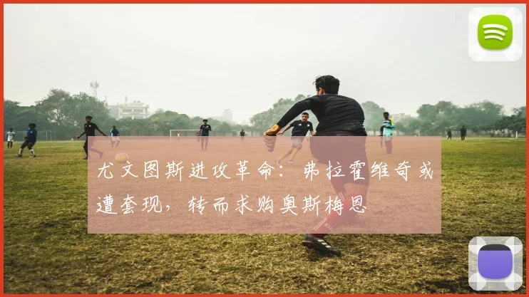 尤文图斯进攻革命：弗拉霍维奇或遭套现，转而求购奥斯梅恩